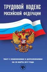 Трудовой кодекс Российской Федерации: текст с изменениями и дополнениями на 30 марта 2017 г.